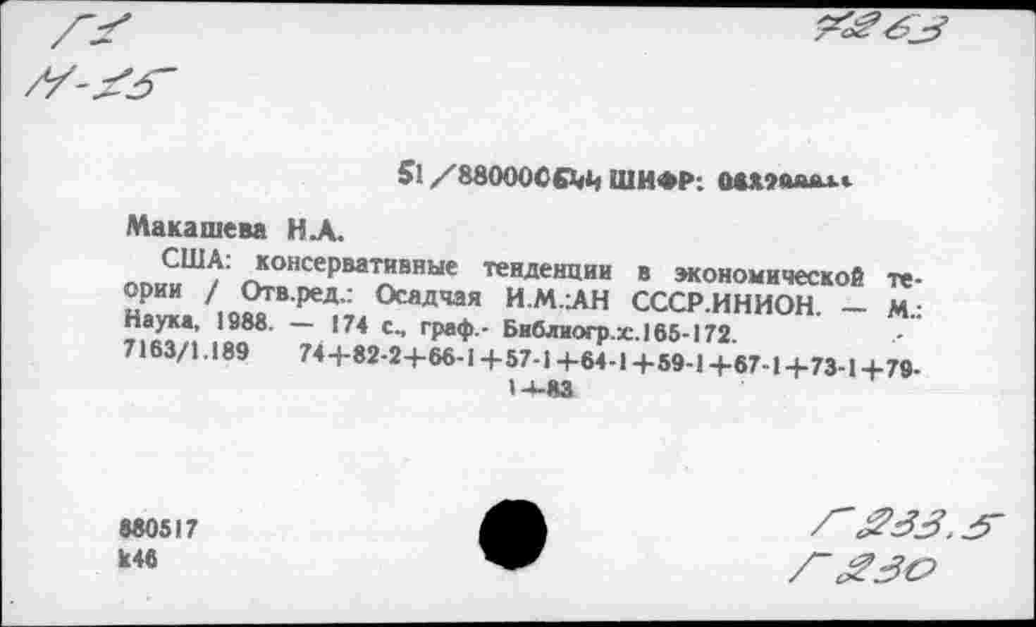 ﻿51 /88000С£1Д) ШИФР: ммшшлг
Макашева НА.
США: консервативные тенденции в экономической теории / Отв.ред.: Осадчая И.М.АН СССР.ИНИОН. — м.: Наука, 1888. — 174 с., граф.- Библиогр.:с.165-172.
7163/1.189	74-4-82-24-66-1-1-57-1 +64-1 +59-1 +67-1+73-1+79-
14-83
880517 К46
